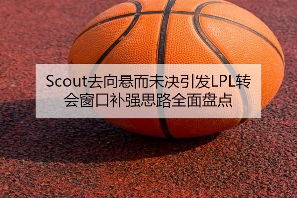 Scout去向悬而未决引发LPL转会窗口补强思路全面盘点